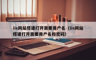 岳阳iis网站搭建打开需要用户名（iis网站搭建打开需要用户名和密码）