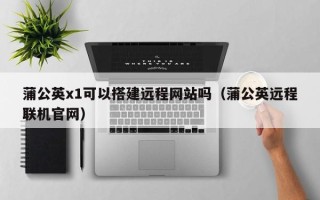 岳阳蒲公英x1可以搭建远程网站吗（蒲公英远程联机官网）